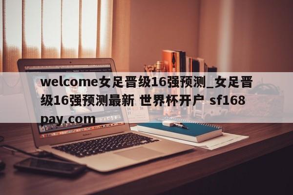 welcome女足晋级16强预测_女足晋级16强预测最新 世界杯开户 sf168pay.com