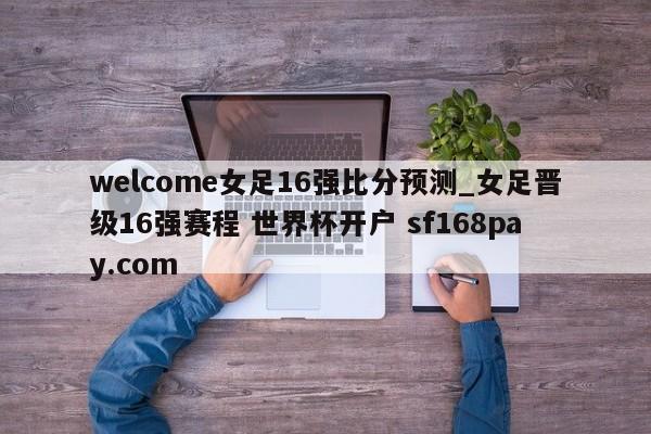 welcome女足16强比分预测_女足晋级16强赛程 世界杯开户 sf168pay.com