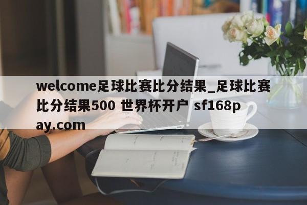 welcome足球比赛比分结果_足球比赛比分结果500 世界杯开户 sf168pay.com