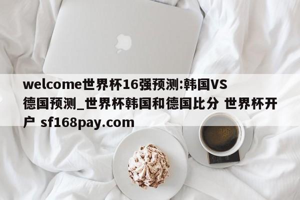 welcome世界杯16强预测:韩国VS德国预测_世界杯韩国和德国比分 世界杯开户 sf168pay.com