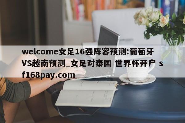 welcome女足16强阵容预测:葡萄牙VS越南预测_女足对泰国 世界杯开户 sf168pay.com
