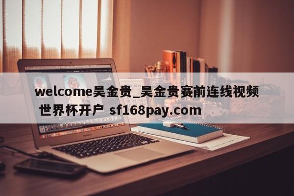 welcome吴金贵_吴金贵赛前连线视频 世界杯开户 sf168pay.com