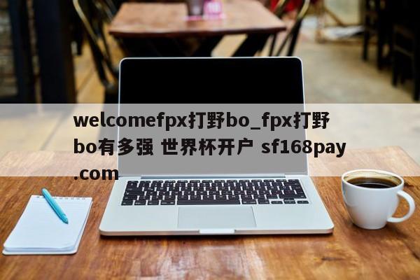 welcomefpx打野bo_fpx打野bo有多强 世界杯开户 sf168pay.com