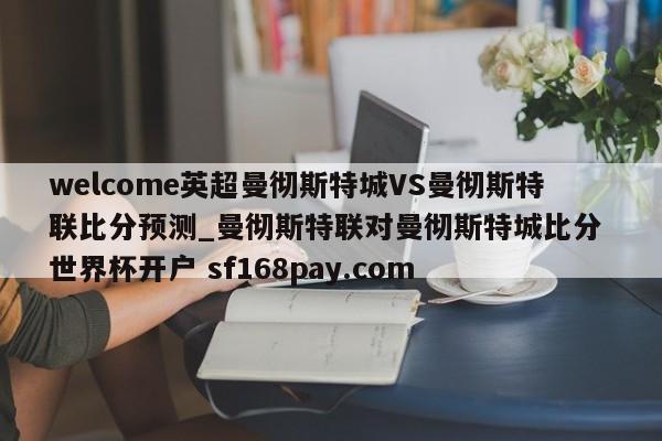 welcome英超曼彻斯特城VS曼彻斯特联比分预测_曼彻斯特联对曼彻斯特城比分 世界杯开户 sf168pay.com