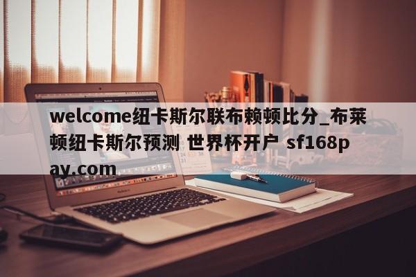 welcome纽卡斯尔联布赖顿比分_布莱顿纽卡斯尔预测 世界杯开户 sf168pay.com