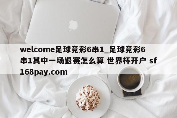 welcome足球竞彩6串1_足球竞彩6串1其中一场退赛怎么算 世界杯开户 sf168pay.com