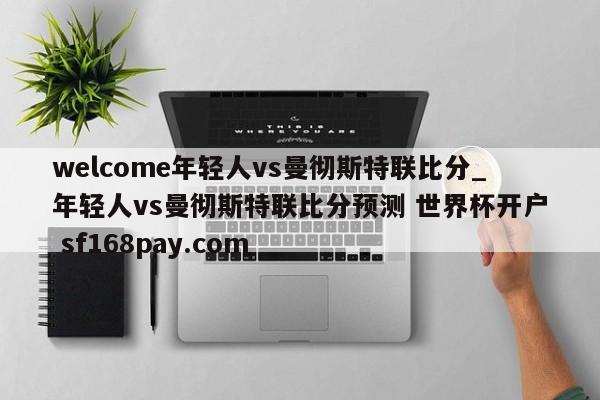 welcome年轻人vs曼彻斯特联比分_年轻人vs曼彻斯特联比分预测 世界杯开户 sf168pay.com