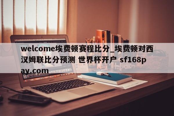 welcome埃费顿赛程比分_埃费顿对西汉姆联比分预测 世界杯开户 sf168pay.com