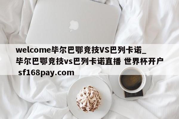 welcome毕尔巴鄂竞技VS巴列卡诺_毕尔巴鄂竞技vs巴列卡诺直播 世界杯开户 sf168pay.com