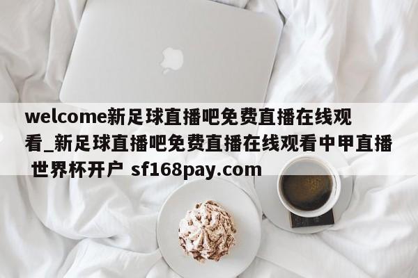 welcome新足球直播吧免费直播在线观看_新足球直播吧免费直播在线观看中甲直播 世界杯开户 sf168pay.com