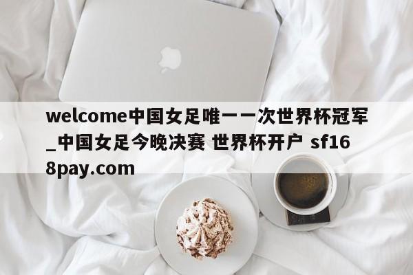 welcome中国女足唯一一次世界杯冠军_中国女足今晚决赛 世界杯开户 sf168pay.com