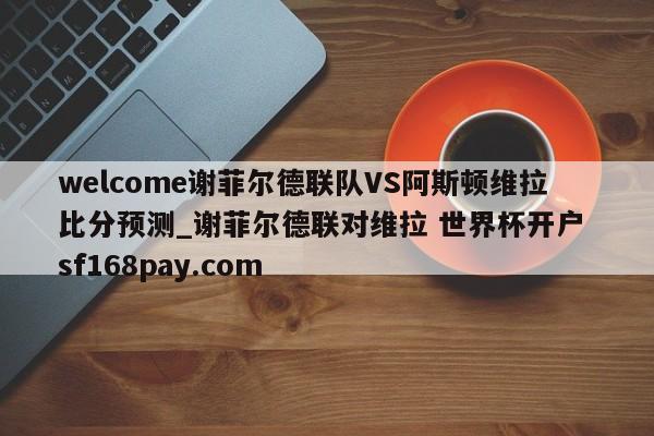 welcome谢菲尔德联队VS阿斯顿维拉比分预测_谢菲尔德联对维拉 世界杯开户 sf168pay.com