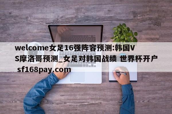 welcome女足16强阵容预测:韩国VS摩洛哥预测_女足对韩国战绩 世界杯开户 sf168pay.com