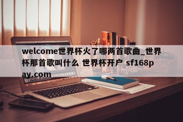 welcome世界杯火了哪两首歌曲_世界杯那首歌叫什么 世界杯开户 sf168pay.com