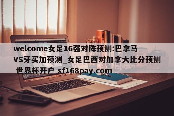 welcome女足16强对阵预测:巴拿马VS牙买加预测_女足巴西对加拿大比分预测 世界杯开户 sf168pay.com