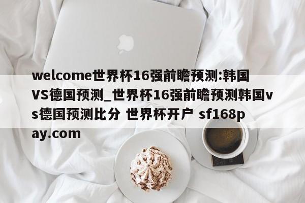 welcome世界杯16强前瞻预测:韩国VS德国预测_世界杯16强前瞻预测韩国vs德国预测比分 世界杯开户 sf168pay.com