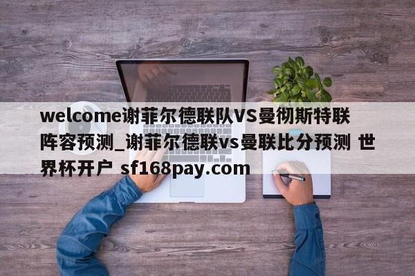 welcome谢菲尔德联队VS曼彻斯特联阵容预测_谢菲尔德联vs曼联比分预测 世界杯开户 sf168pay.com