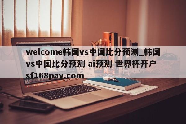 welcome韩国vs中国比分预测_韩国vs中国比分预测 ai预测 世界杯开户 sf168pay.com