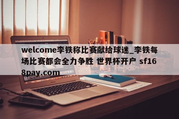 welcome李铁称比赛献给球迷_李铁每场比赛都会全力争胜 世界杯开户 sf168pay.com