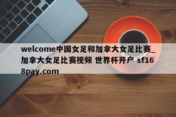 welcome中国女足和加拿大女足比赛_加拿大女足比赛视频 世界杯开户 sf168pay.com