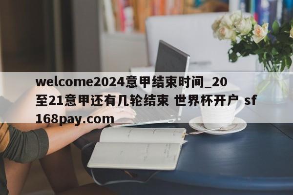 welcome2024意甲结束时间_20至21意甲还有几轮结束 世界杯开户 sf168pay.com