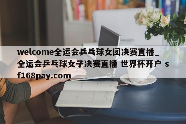 welcome全运会乒乓球女团决赛直播_全运会乒乓球女子决赛直播 世界杯开户 sf168pay.com