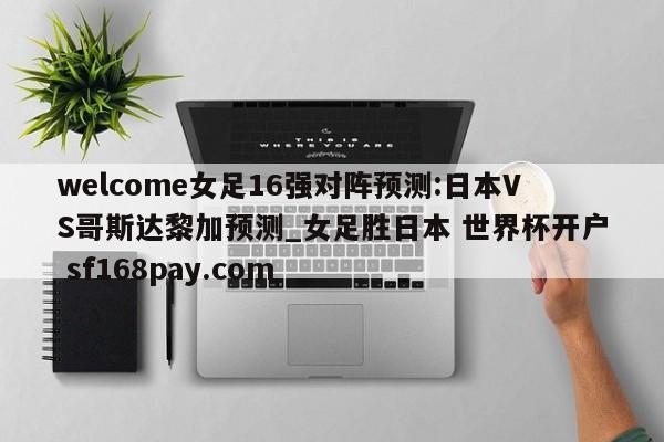 welcome女足16强对阵预测:日本VS哥斯达黎加预测_女足胜日本 世界杯开户 sf168pay.com