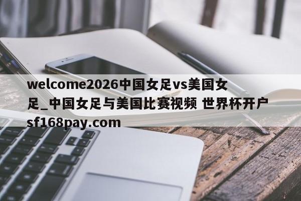 welcome2026中国女足vs美国女足_中国女足与美国比赛视频 世界杯开户 sf168pay.com