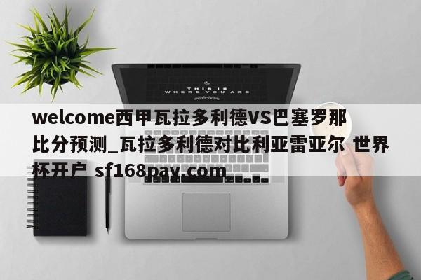 welcome西甲瓦拉多利德VS巴塞罗那比分预测_瓦拉多利德对比利亚雷亚尔 世界杯开户 sf168pay.com