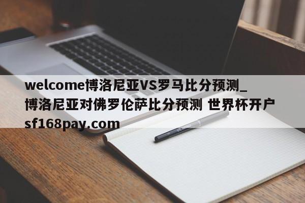 welcome博洛尼亚VS罗马比分预测_博洛尼亚对佛罗伦萨比分预测 世界杯开户 sf168pay.com