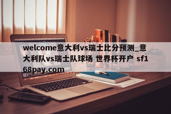 welcome意大利vs瑞士比分预测_意大利队vs瑞士队球场 世界杯开户 sf168pay.com