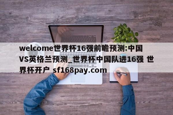 welcome世界杯16强前瞻预测:中国VS英格兰预测_世界杯中国队进16强 世界杯开户 sf168pay.com