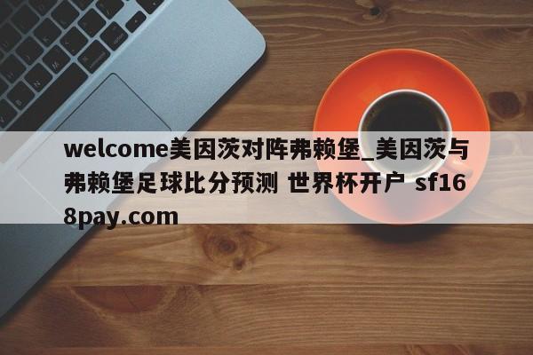 welcome美因茨对阵弗赖堡_美因茨与弗赖堡足球比分预测 世界杯开户 sf168pay.com