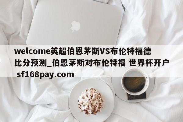 welcome英超伯恩茅斯VS布伦特福德比分预测_伯恩茅斯对布伦特福 世界杯开户 sf168pay.com