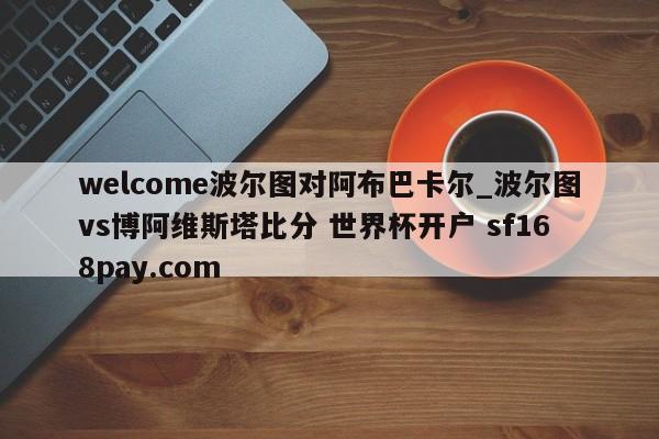 welcome波尔图对阿布巴卡尔_波尔图vs博阿维斯塔比分 世界杯开户 sf168pay.com