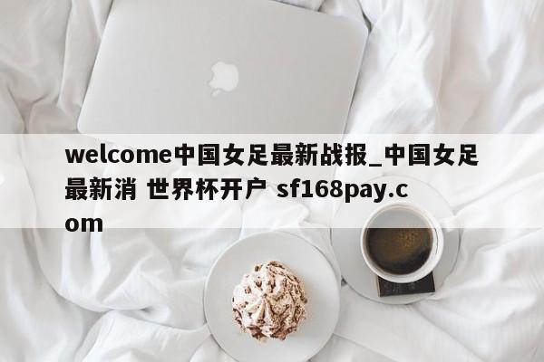 welcome中国女足最新战报_中国女足最新消 世界杯开户 sf168pay.com