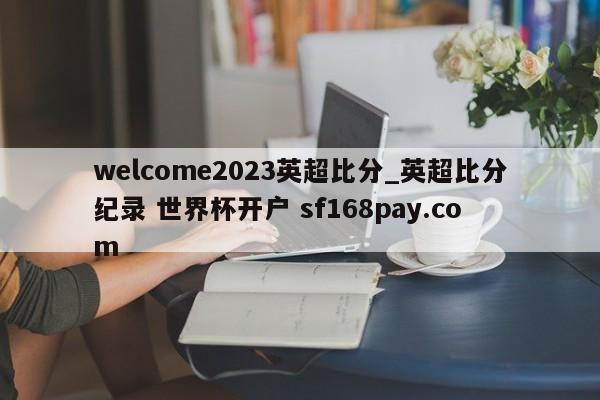 welcome2023英超比分_英超比分纪录 世界杯开户 sf168pay.com
