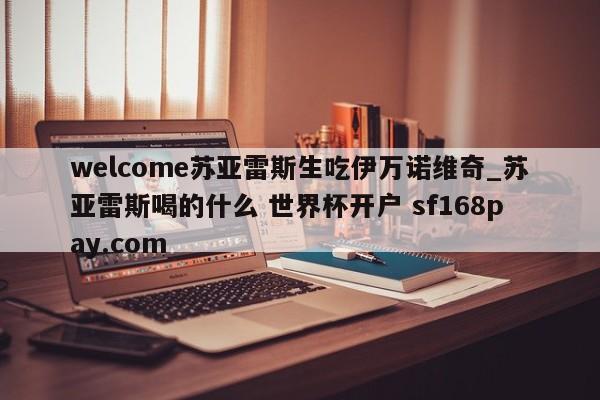 welcome苏亚雷斯生吃伊万诺维奇_苏亚雷斯喝的什么 世界杯开户 sf168pay.com