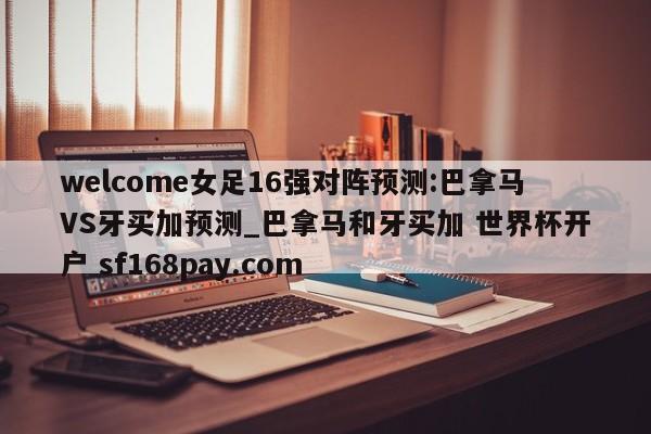 welcome女足16强对阵预测:巴拿马VS牙买加预测_巴拿马和牙买加 世界杯开户 sf168pay.com