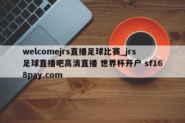 welcomejrs直播足球比赛_jrs足球直播吧高清直播 世界杯开户 sf168pay.com