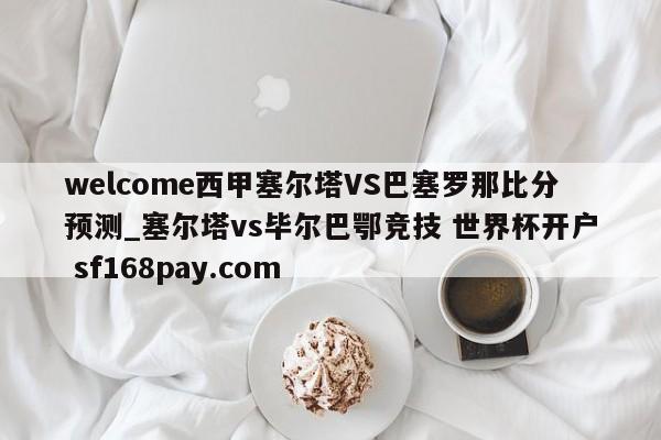 welcome西甲塞尔塔VS巴塞罗那比分预测_塞尔塔vs毕尔巴鄂竞技 世界杯开户 sf168pay.com