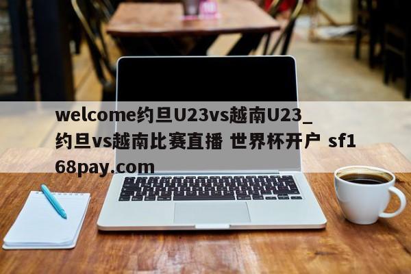 welcome约旦U23vs越南U23_约旦vs越南比赛直播 世界杯开户 sf168pay.com