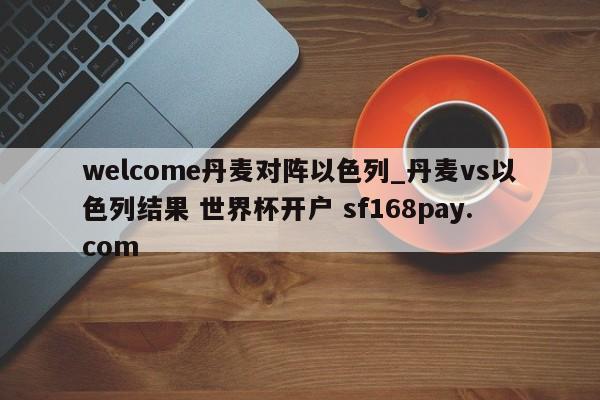 welcome丹麦对阵以色列_丹麦vs以色列结果 世界杯开户 sf168pay.com