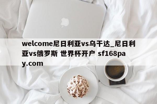 welcome尼日利亚vs乌干达_尼日利亚vs俄罗斯 世界杯开户 sf168pay.com