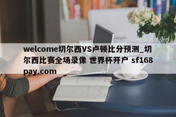 welcome切尔西VS卢顿比分预测_切尔西比赛全场录像 世界杯开户 sf168pay.com