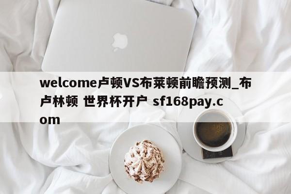 welcome卢顿VS布莱顿前瞻预测_布卢林顿 世界杯开户 sf168pay.com