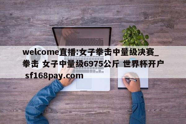 welcome直播:女子拳击中量级决赛_拳击 女子中量级6975公斤 世界杯开户 sf168pay.com