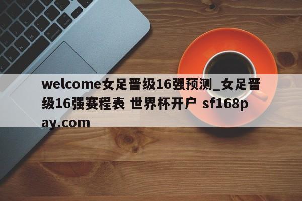 welcome女足晋级16强预测_女足晋级16强赛程表 世界杯开户 sf168pay.com