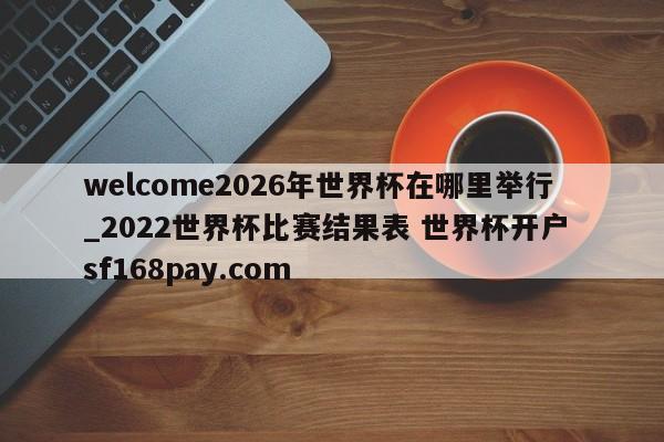 welcome2026年世界杯在哪里举行_2022世界杯比赛结果表 世界杯开户 sf168pay.com