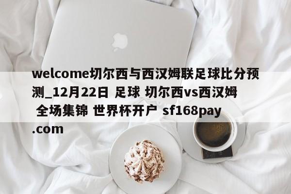 welcome切尔西与西汉姆联足球比分预测_12月22日 足球 切尔西vs西汉姆 全场集锦 世界杯开户 sf168pay.com